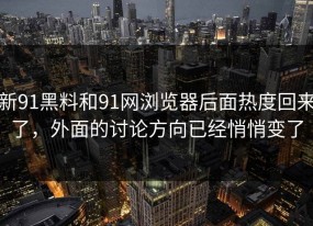 新91黑料和91网浏览器后面热度回来了，外面的讨论方向已经悄悄变了