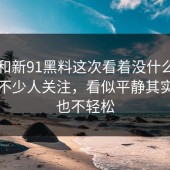 91网和新91黑料这次看着没什么，实际被不少人关注，看似平静其实一点也不轻松