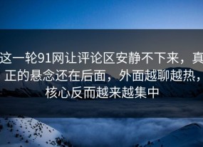 这一轮91网让评论区安静不下来，真正的悬念还在后面，外面越聊越热，核心反而越来越集中