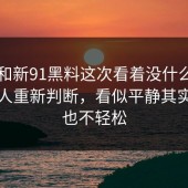 91网和新91黑料这次看着没什么，实际让人重新判断，看似平静其实一点也不轻松