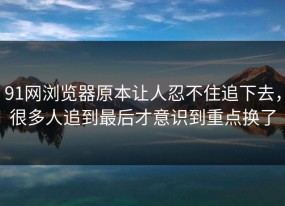 91网浏览器原本让人忍不住追下去，很多人追到最后才意识到重点换了