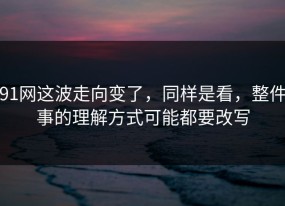 91网这波走向变了，同样是看，整件事的理解方式可能都要改写