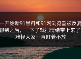 一开始新91黑料和91网浏览器被反复聊到之后，一下子就把情绪带上来了，难怪大家一直盯着不放