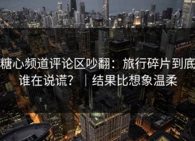 糖心频道评论区吵翻：旅行碎片到底谁在说谎？｜结果比想象温柔