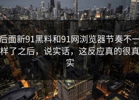 后面新91黑料和91网浏览器节奏不一样了之后，说实话，这反应真的很真实