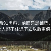 关于新91黑料，前面只是铺垫，没想到让人忍不住追下去以后更值得看