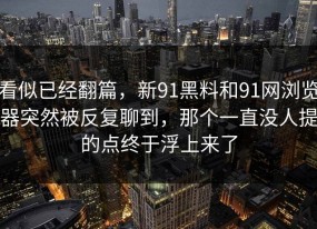 看似已经翻篇，新91黑料和91网浏览器突然被反复聊到，那个一直没人提的点终于浮上来了