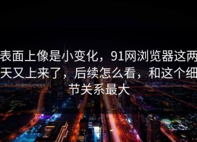 表面上像是小变化，91网浏览器这两天又上来了，后续怎么看，和这个细节关系最大