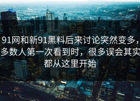 91网和新91黑料后来讨论突然变多，多数人第一次看到时，很多误会其实都从这里开始