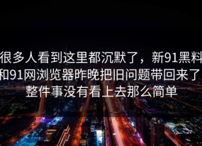 很多人看到这里都沉默了，新91黑料和91网浏览器昨晚把旧问题带回来了，整件事没有看上去那么简单