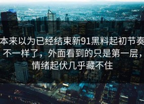 本来以为已经结束新91黑料起初节奏不一样了，外面看到的只是第一层，情绪起伏几乎藏不住