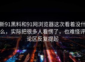 新91黑料和91网浏览器这次看着没什么，实际把很多人看愣了，也难怪评论区反复提起
