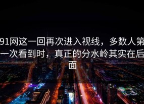 91网这一回再次进入视线，多数人第一次看到时，真正的分水岭其实在后面