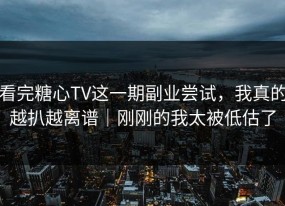 看完糖心TV这一期副业尝试，我真的越扒越离谱｜刚刚的我太被低估了