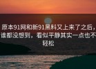 原本91网和新91黑料又上来了之后，谁都没想到，看似平静其实一点也不轻松