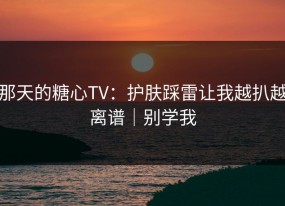 那天的糖心TV：护肤踩雷让我越扒越离谱｜别学我