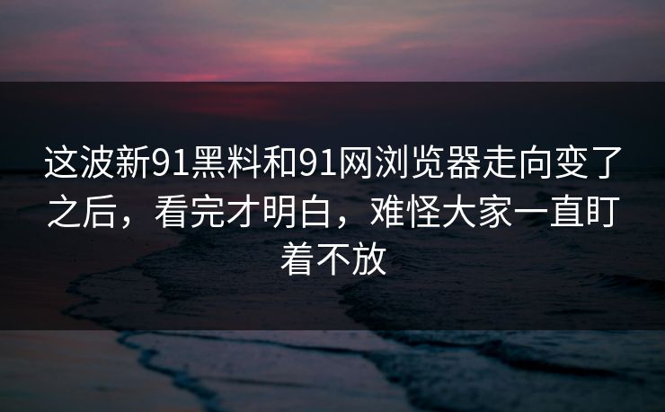 这波新91黑料和91网浏览器走向变了之后，看完才明白，难怪大家一直盯着不放