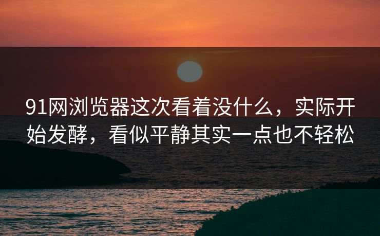 91网浏览器这次看着没什么，实际开始发酵，看似平静其实一点也不轻松