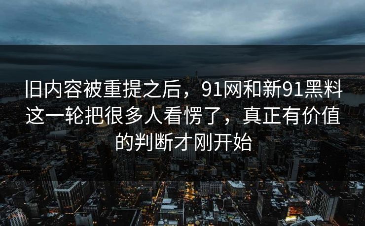 旧内容被重提之后，91网和新91黑料这一轮把很多人看愣了，真正有价值的判断才刚开始