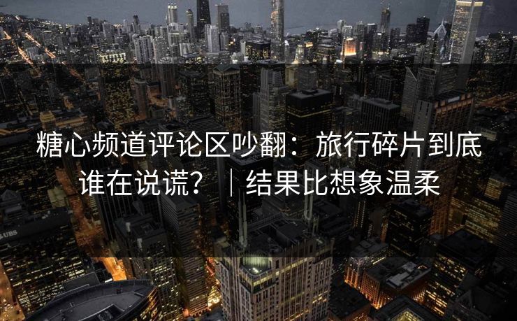 糖心频道评论区吵翻：旅行碎片到底谁在说谎？｜结果比想象温柔