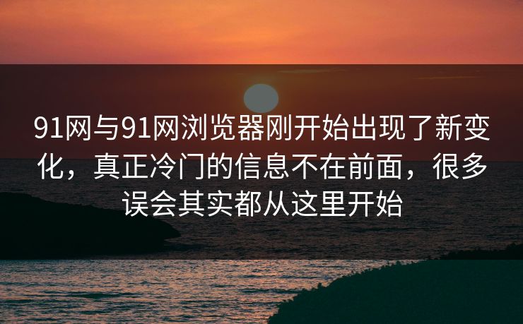 91网与91网浏览器刚开始出现了新变化，真正冷门的信息不在前面，很多误会其实都从这里开始