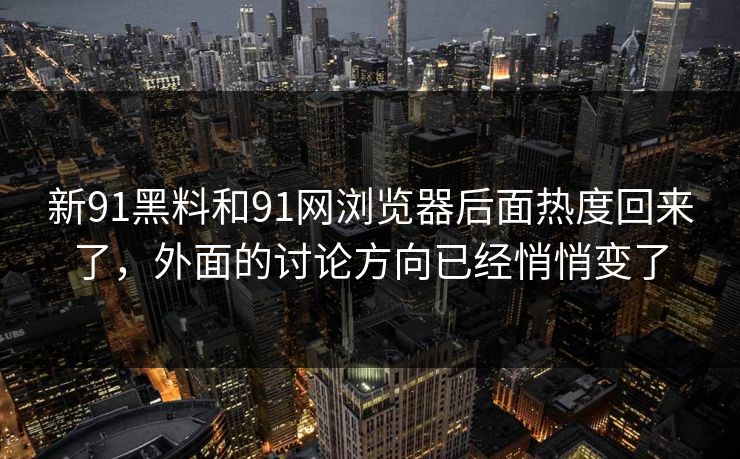 新91黑料和91网浏览器后面热度回来了，外面的讨论方向已经悄悄变了