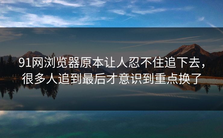91网浏览器原本让人忍不住追下去，很多人追到最后才意识到重点换了