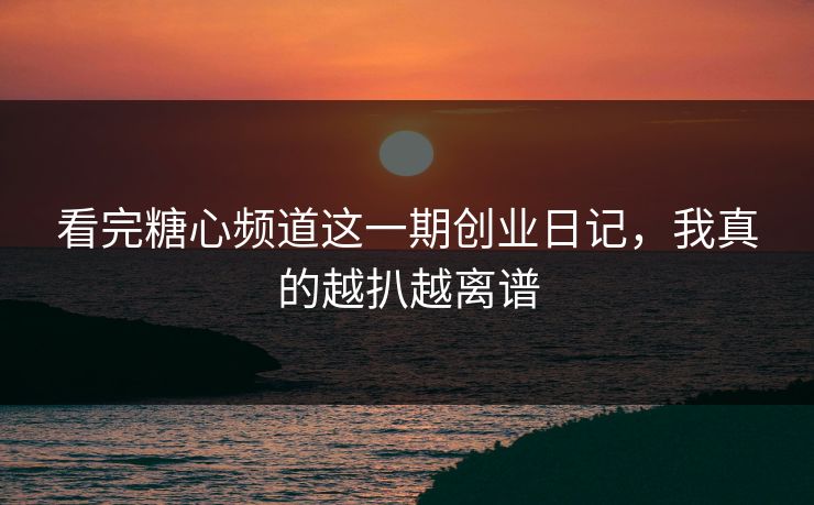 看完糖心频道这一期创业日记，我真的越扒越离谱