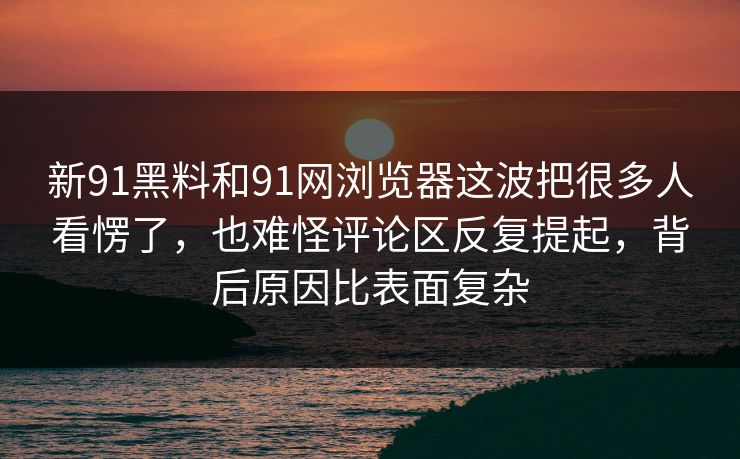 新91黑料和91网浏览器这波把很多人看愣了，也难怪评论区反复提起，背后原因比表面复杂