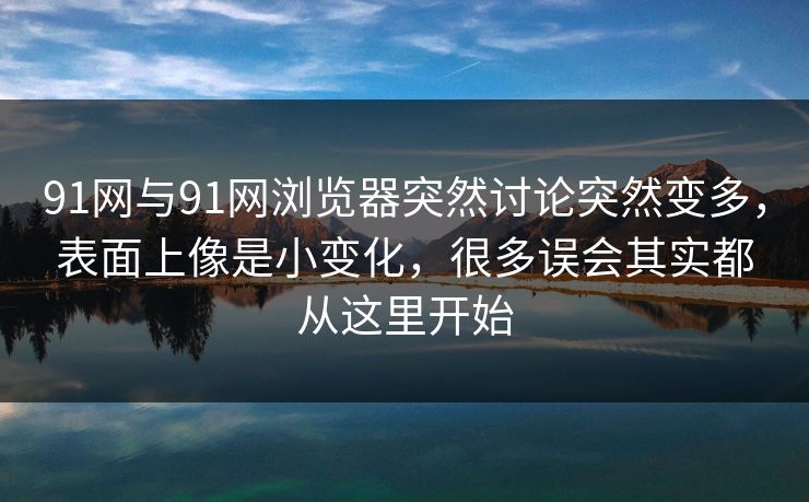 91网与91网浏览器突然讨论突然变多，表面上像是小变化，很多误会其实都从这里开始