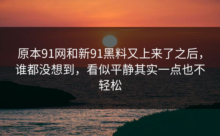 原本91网和新91黑料又上来了之后，谁都没想到，看似平静其实一点也不轻松