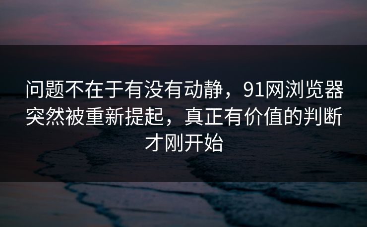问题不在于有没有动静，91网浏览器突然被重新提起，真正有价值的判断才刚开始
