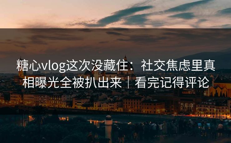 糖心vlog这次没藏住：社交焦虑里真相曝光全被扒出来｜看完记得评论
