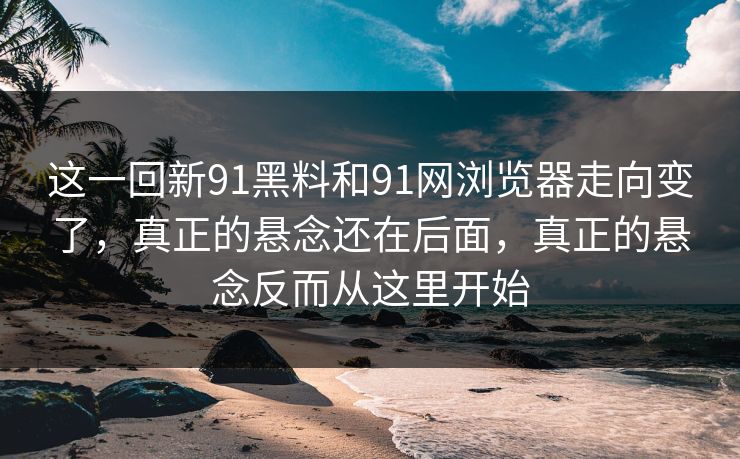 这一回新91黑料和91网浏览器走向变了，真正的悬念还在后面，真正的悬念反而从这里开始