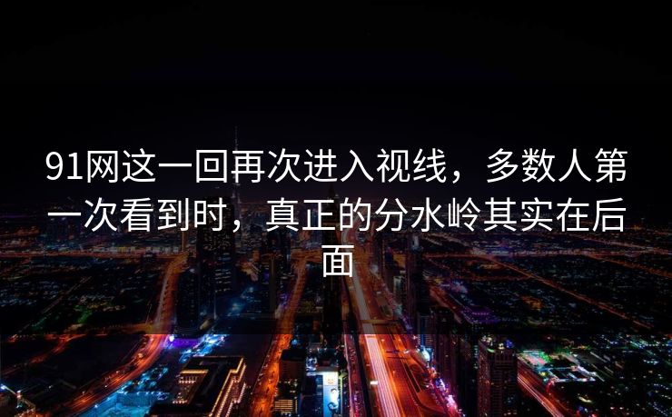 91网这一回再次进入视线，多数人第一次看到时，真正的分水岭其实在后面