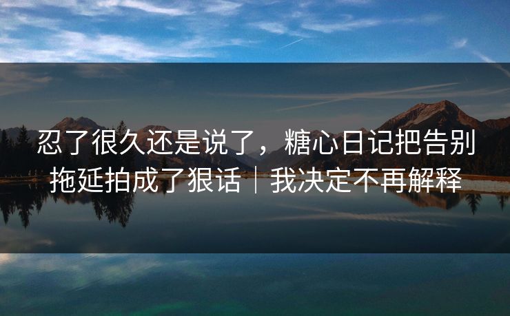 忍了很久还是说了，糖心日记把告别拖延拍成了狠话｜我决定不再解释