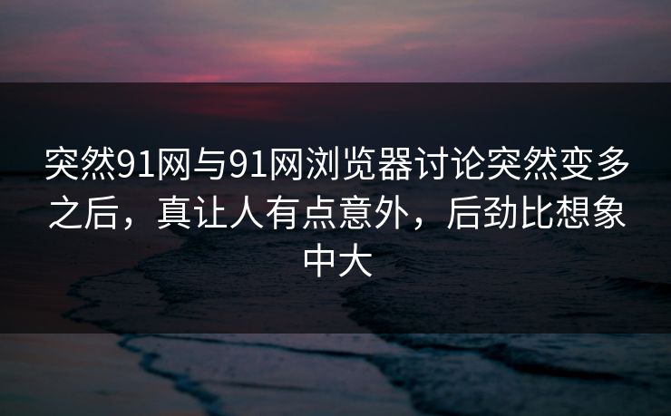 突然91网与91网浏览器讨论突然变多之后，真让人有点意外，后劲比想象中大