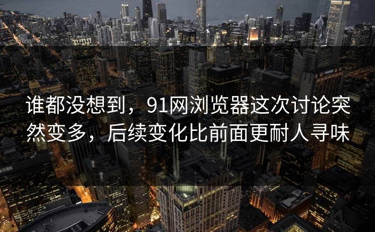 谁都没想到，91网浏览器这次讨论突然变多，后续变化比前面更耐人寻味