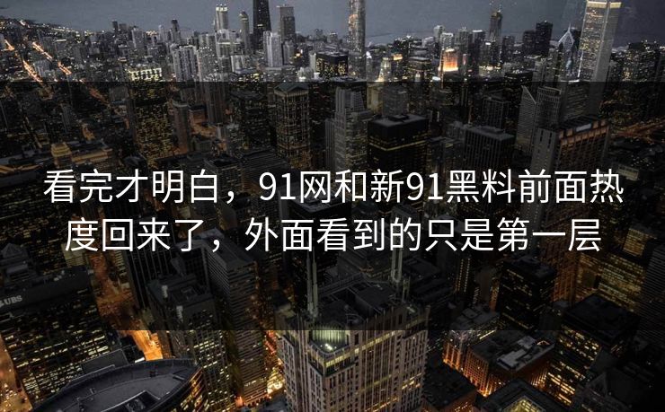 看完才明白，91网和新91黑料前面热度回来了，外面看到的只是第一层