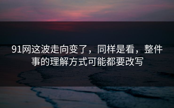 91网这波走向变了，同样是看，整件事的理解方式可能都要改写
