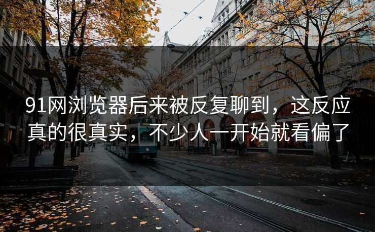91网浏览器后来被反复聊到，这反应真的很真实，不少人一开始就看偏了