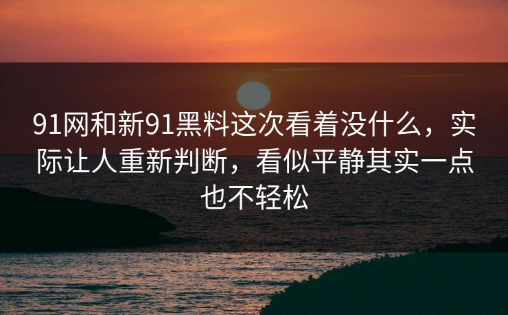 91网和新91黑料这次看着没什么，实际让人重新判断，看似平静其实一点也不轻松