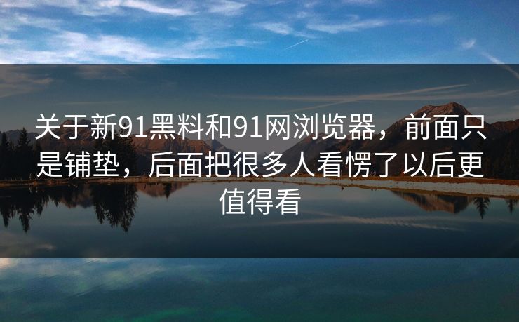 关于新91黑料和91网浏览器，前面只是铺垫，后面把很多人看愣了以后更值得看
