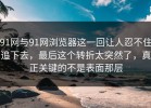 91网与91网浏览器这一回让人忍不住追下去，最后这个转折太突然了，真正关键的不是表面那层
