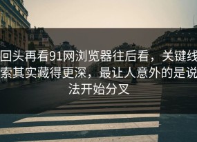 回头再看91网浏览器往后看，关键线索其实藏得更深，最让人意外的是说法开始分叉