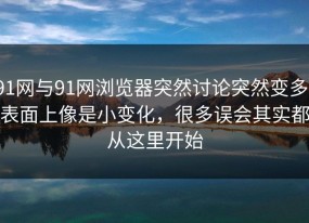 91网与91网浏览器突然讨论突然变多，表面上像是小变化，很多误会其实都从这里开始