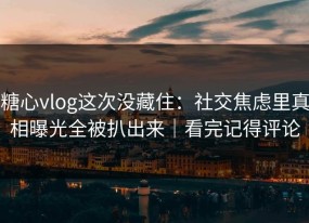 糖心vlog这次没藏住：社交焦虑里真相曝光全被扒出来｜看完记得评论