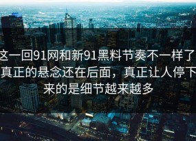 这一回91网和新91黑料节奏不一样了，真正的悬念还在后面，真正让人停下来的是细节越来越多