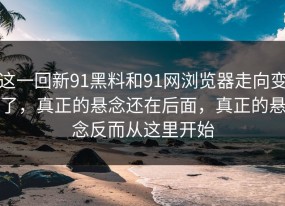 这一回新91黑料和91网浏览器走向变了，真正的悬念还在后面，真正的悬念反而从这里开始