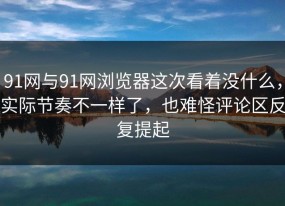 91网与91网浏览器这次看着没什么，实际节奏不一样了，也难怪评论区反复提起